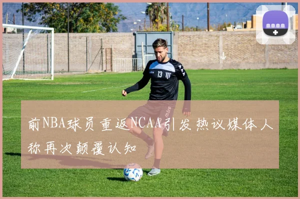 前NBA球员重返NCAA引发热议媒体人称再次颠覆认知