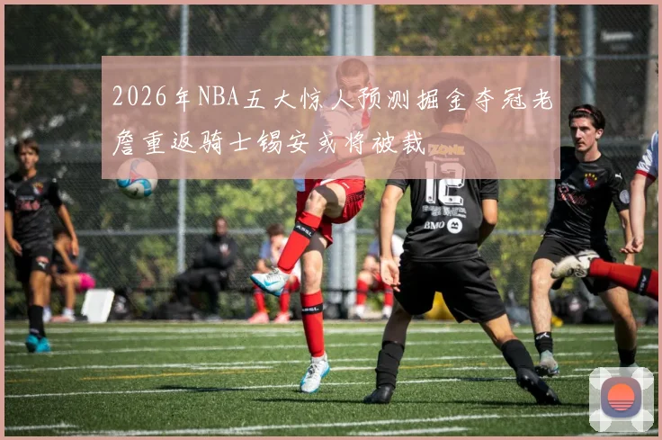 2026年NBA五大惊人预测掘金夺冠老詹重返骑士锡安或将被裁