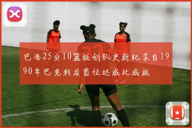 巴洛25分10篮板创队史新纪录自1990年巴克利后首位达成此成就