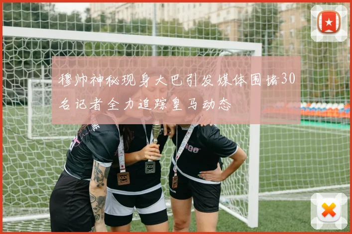 穆帅神秘现身大巴引发媒体围堵30名记者全力追踪皇马动态