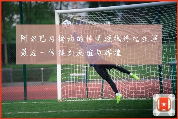 阿尔巴与梅西的传奇连线终结生涯最后一传铭刻友谊与辉煌
