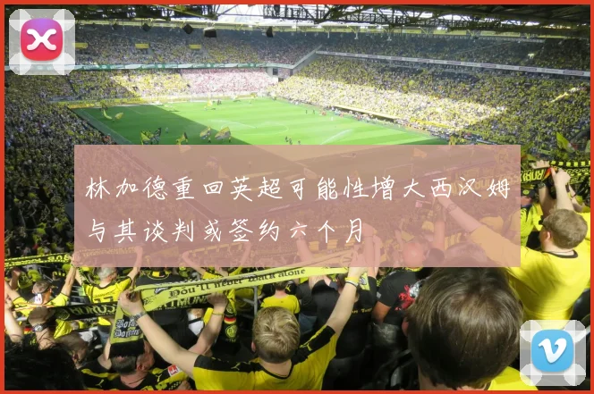 林加德重回英超可能性增大西汉姆与其谈判或签约六个月