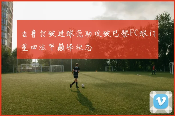 吉鲁打破进球荒助攻破巴黎FC球门重回法甲巅峰状态