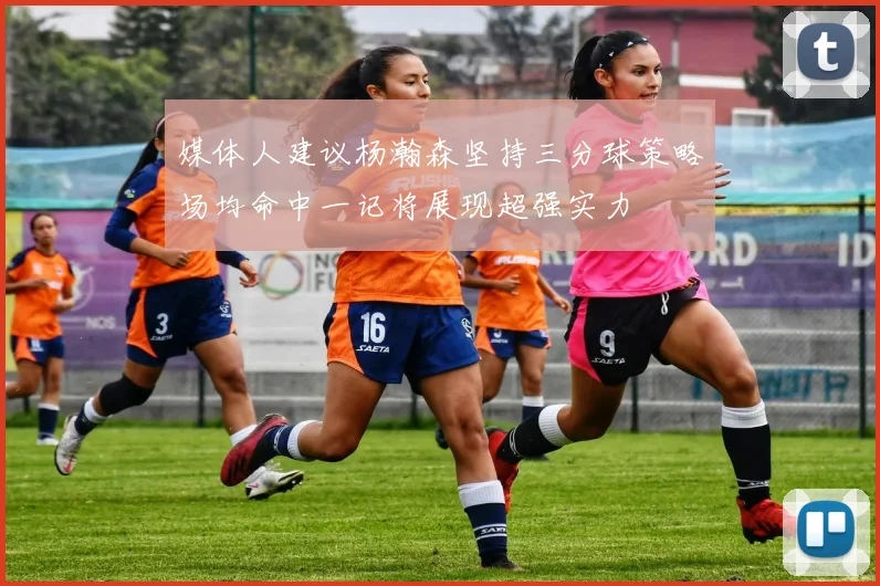 媒体人建议杨瀚森坚持三分球策略场均命中一记将展现超强实力