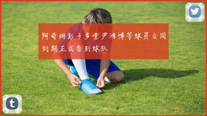 阿奇姆彭卡多索尹鸿博等球员合同到期正式告别球队