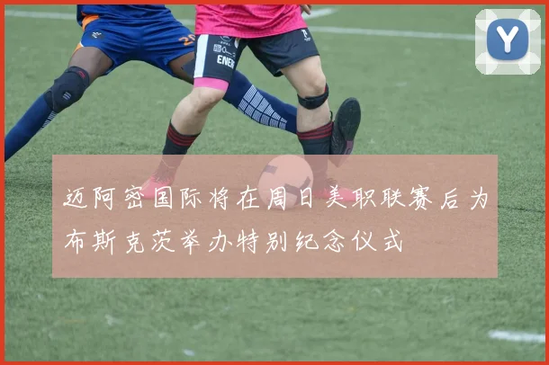 迈阿密国际将在周日美职联赛后为布斯克茨举办特别纪念仪式