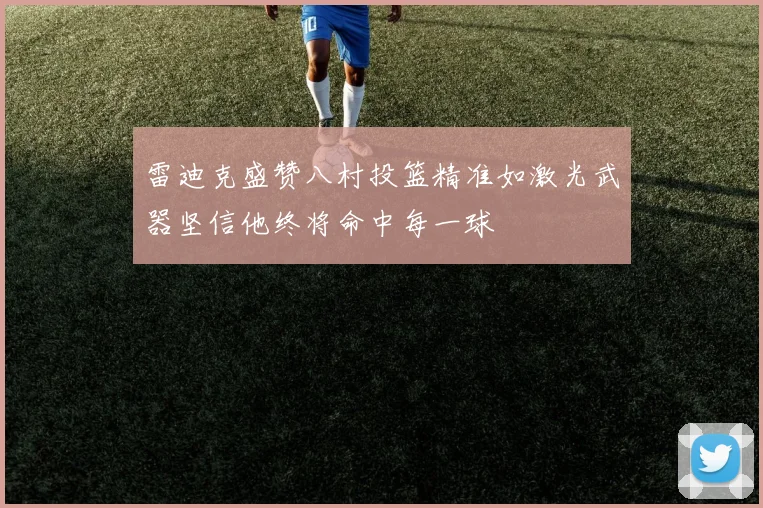 雷迪克盛赞八村投篮精准如激光武器坚信他终将命中每一球