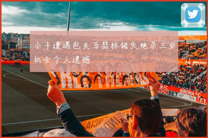 小卡遭遇包夹马瑟林错失绝杀三分机会令人遗憾
