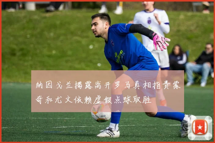 纳因戈兰揭露离开罗马真相指责蒙奇和尤文依赖虚假点球取胜