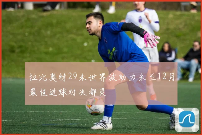 拉比奥特29米世界波助力米兰12月最佳进球对决都灵