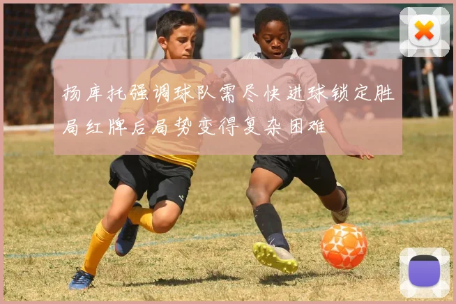 扬库托强调球队需尽快进球锁定胜局红牌后局势变得复杂困难
