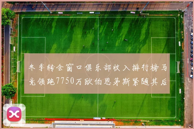 冬季转会窗口俱乐部收入排行榜马竞领跑7750万欧伯恩茅斯紧随其后7200万欧