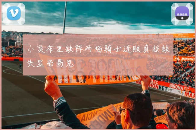 小莫布里缺阵两场骑士连败真核缺失显而易见