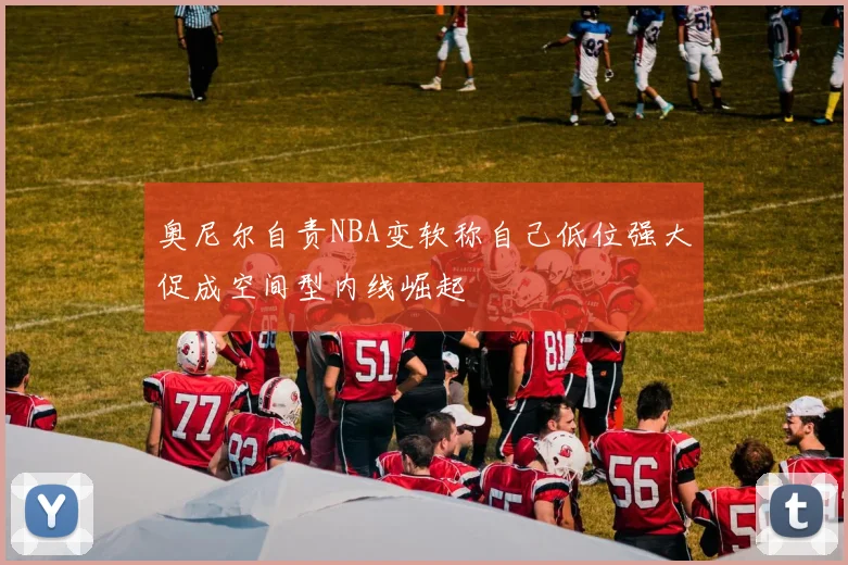 奥尼尔自责NBA变软称自己低位强大促成空间型内线崛起