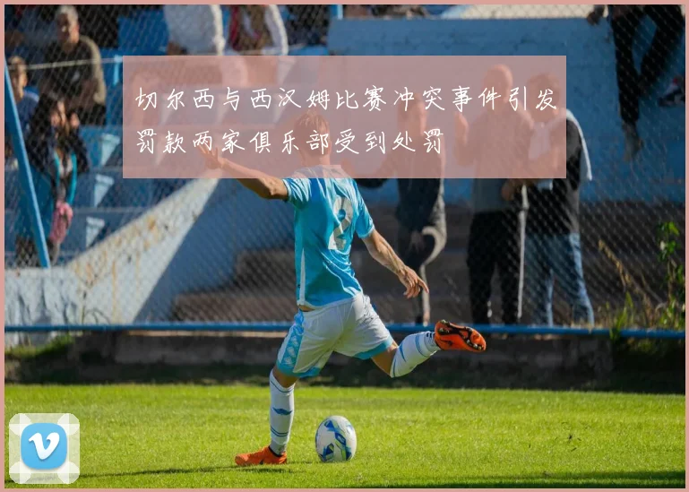 切尔西与西汉姆比赛冲突事件引发罚款两家俱乐部受到处罚