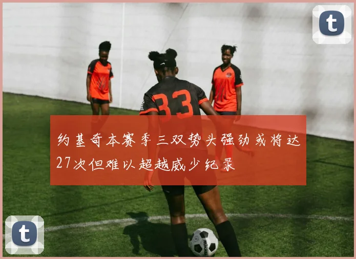 约基奇本赛季三双势头强劲或将达27次但难以超越威少纪录