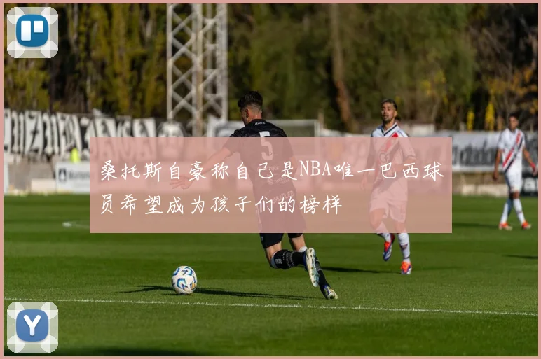 桑托斯自豪称自己是NBA唯一巴西球员希望成为孩子们的榜样