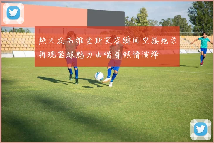 热火发布维金斯笑容瞬间空接绝杀再现篮球魅力由嘴哥倾情演绎