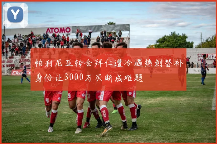 帕利尼亚转会拜仁遭冷遇热刺替补身份让3000万买断成难题