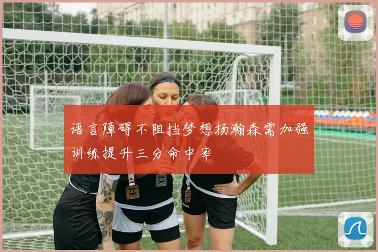 语言障碍不阻挡梦想杨瀚森需加强训练提升三分命中率