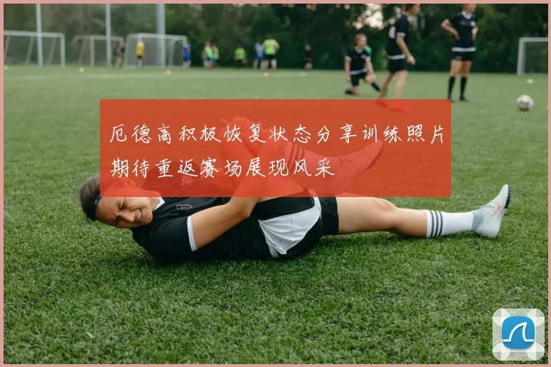 厄德高积极恢复状态分享训练照片期待重返赛场展现风采