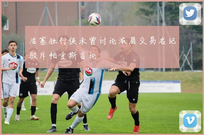 活塞独行侠未曾讨论浓眉交易名记驳斥帕金斯言论