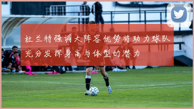 杜兰特强调大阵容优势将助力球队充分发挥身高与体型的潜力