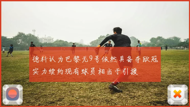 德科认为巴黎无9号依然具备夺欧冠实力续约现有球员相当于引援