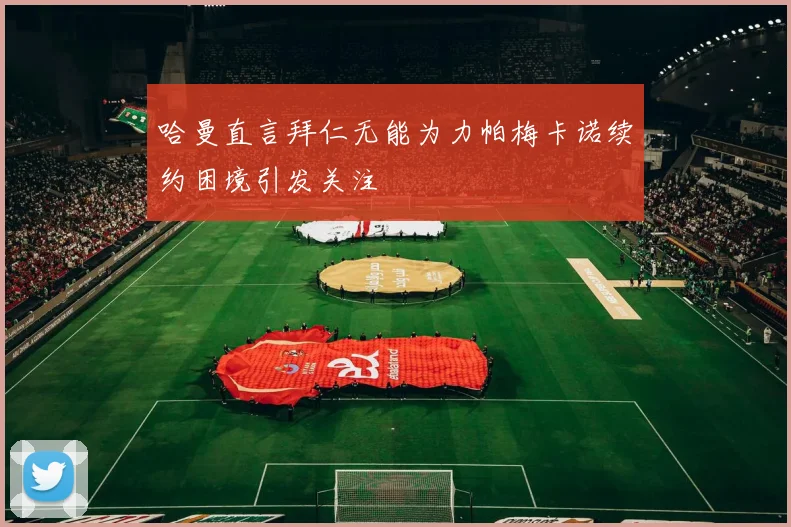 哈曼直言拜仁无能为力帕梅卡诺续约困境引发关注