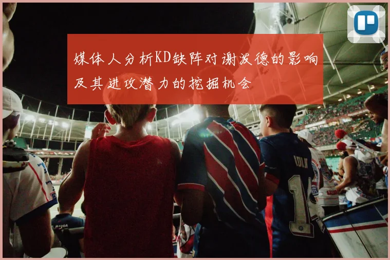 媒体人分析KD缺阵对谢泼德的影响及其进攻潜力的挖掘机会
