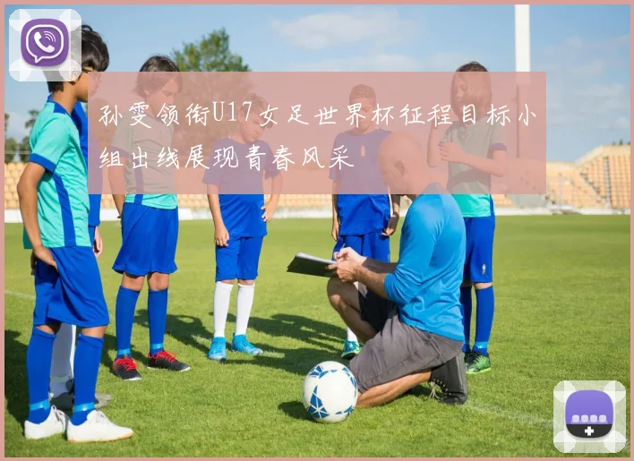 孙雯领衔U17女足世界杯征程目标小组出线展现青春风采