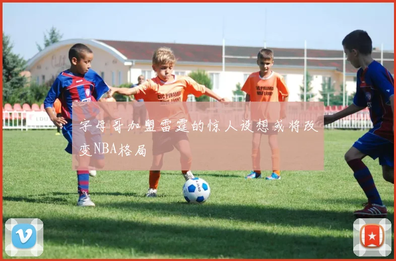 字母哥加盟雷霆的惊人设想或将改变NBA格局