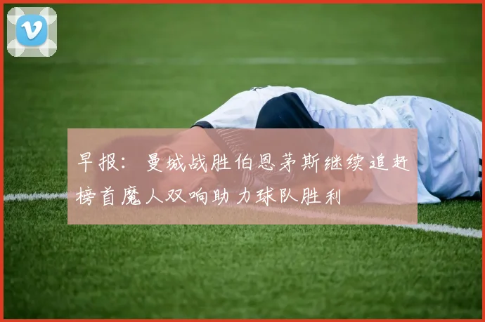 早报：曼城战胜伯恩茅斯继续追赶榜首魔人双响助力球队胜利