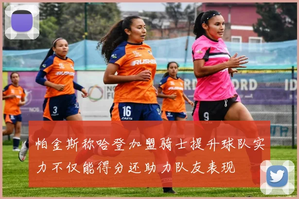 帕金斯称哈登加盟骑士提升球队实力不仅能得分还助力队友表现