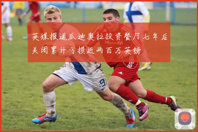 英媒报道瓜迪奥拉投资餐厅七年后关闭累计亏损近两百万英镑