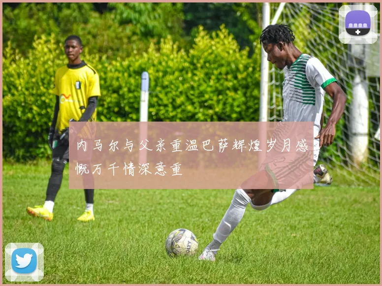 内马尔与父亲重温巴萨辉煌岁月感慨万千情深意重