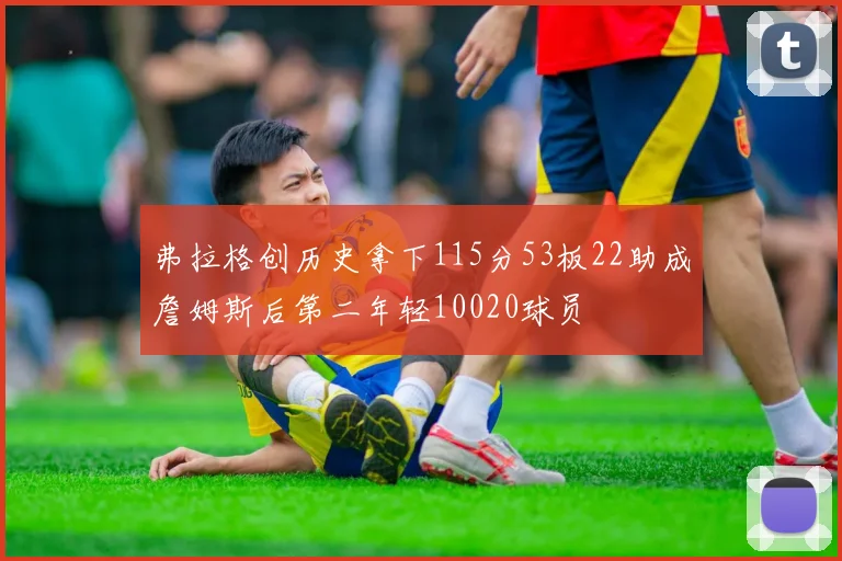 弗拉格创历史拿下115分53板22助成詹姆斯后第二年轻10020球员