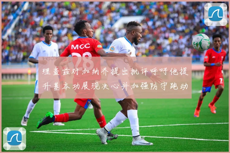 理查兹对加纳乔提出批评呼吁他提升基本功展现决心并加强防守跑动能力